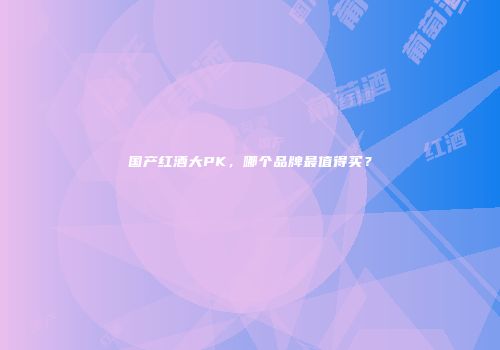 国产红酒大PK，哪个品牌最值得买？