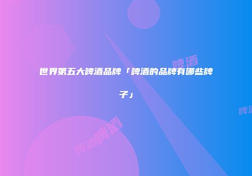 世界第五大啤酒品牌「啤酒的品牌有哪些牌子」