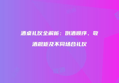 酒桌礼仪全解析：倒酒顺序、敬酒规矩及不同场合礼仪