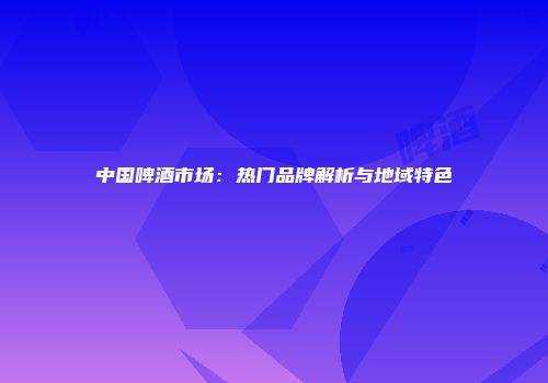 中国啤酒市场：热门品牌解析与地域特色