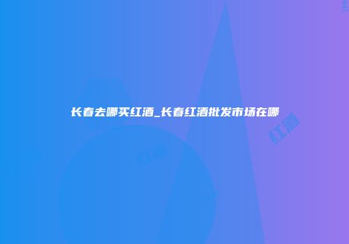 长春去哪买红酒_长春红酒批发市场在哪