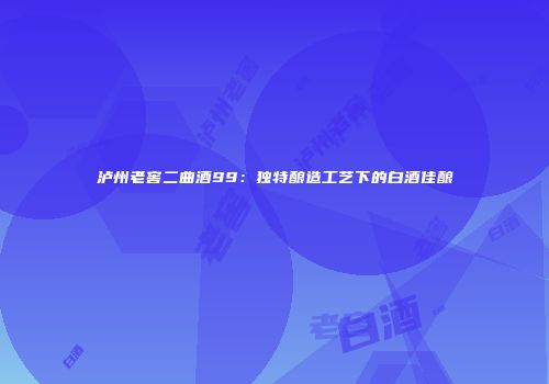 泸州老窖二曲酒99：独特酿造工艺下的白酒佳酿