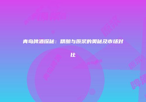 青岛啤酒探秘：精酿与原浆的奥秘及市场对比