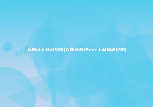 五粮液上品多少钱(五粮液系列vvv上品级酒价格)