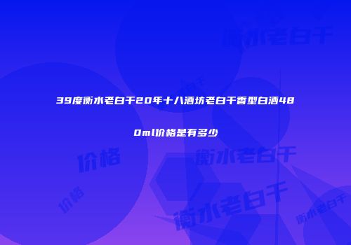 39度衡水老白干20年十八酒坊老白干香型白酒480ml价格是有多少
