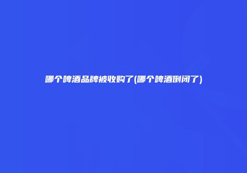 哪个啤酒品牌被收购了(哪个啤酒倒闭了)