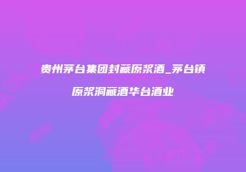 贵州茅台集团封藏原浆酒_茅台镇原浆洞藏酒华台酒业