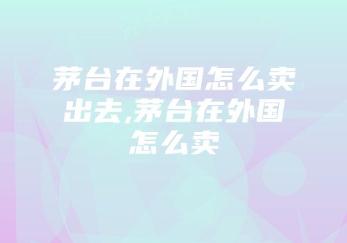 茅台在外国怎么卖出去,茅台在外国怎么卖