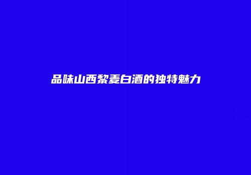 品味山西黎麦白酒的独特魅力