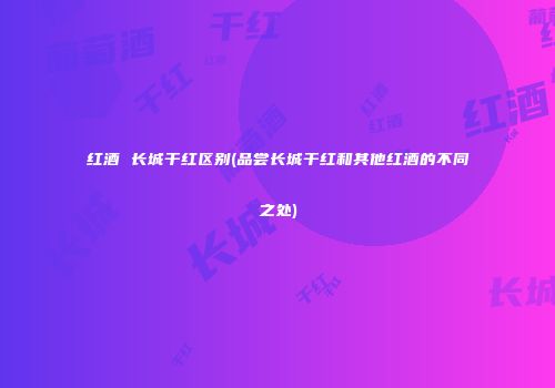 红酒 长城干红区别(品尝长城干红和其他红酒的不同之处)
