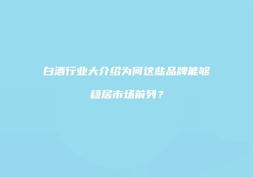 白酒行业大介绍为何这些品牌能够稳居市场前列？