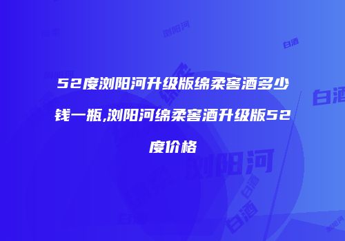 52度浏阳河升级版绵柔窖酒多少钱一瓶,浏阳河绵柔窖酒升级版52度价格