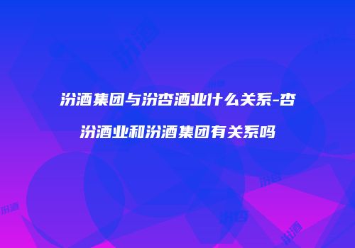 汾酒集团与汾杏酒业什么关系-杏汾酒业和汾酒集团有关系吗