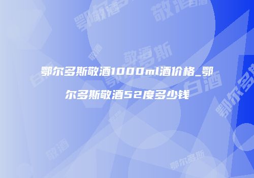 鄂尔多斯敬酒1000ml酒价格_鄂尔多斯敬酒52度多少钱