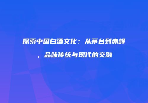 探索中国白酒文化：从茅台到赤峰，品味传统与现代的交融