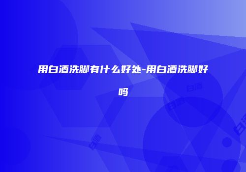 用白酒洗脚有什么好处-用白酒洗脚好吗