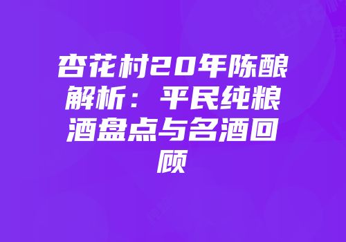 杏花村20年陈酿解析：平民纯粮酒盘点与名酒回顾