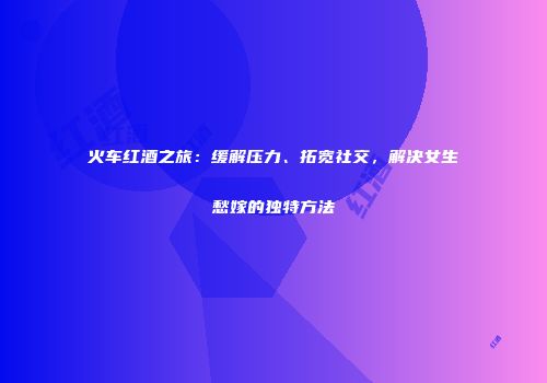 火车红酒之旅：缓解压力、拓宽社交，解决女生愁嫁的独特方法