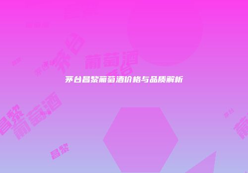 茅台昌黎葡萄酒价格与品质解析