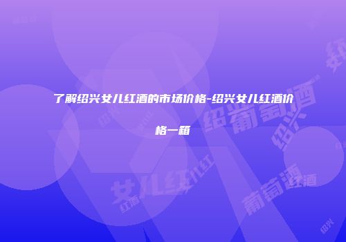 了解绍兴女儿红酒的市场价格-绍兴女儿红酒价格一箱