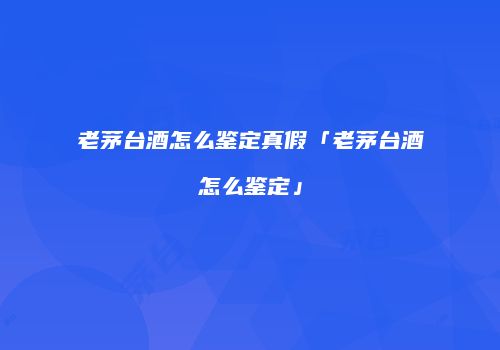 老茅台酒怎么鉴定真假「老茅台酒怎么鉴定」