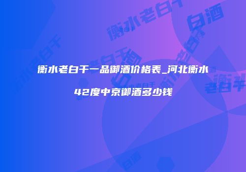 衡水老白干一品御酒价格表_河北衡水42度中京御酒多少钱