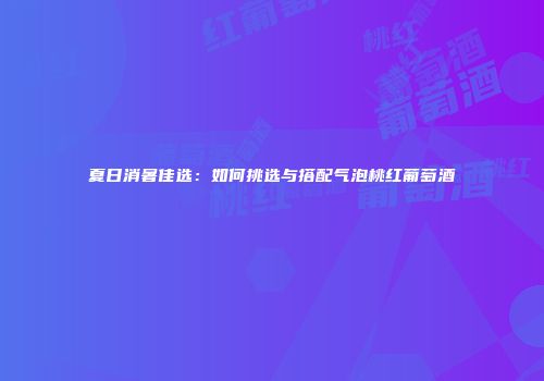夏日消暑佳选：如何挑选与搭配气泡桃红葡萄酒