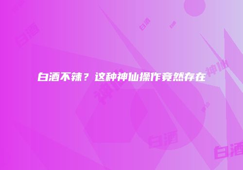 白酒不辣？这种神仙操作竟然存在