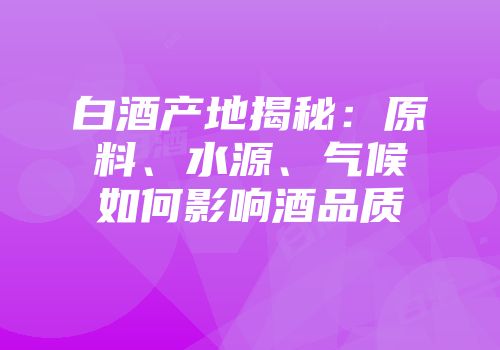 白酒产地揭秘：原料、水源、气候如何影响酒品质