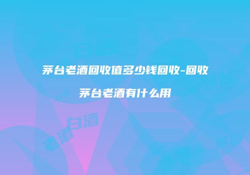 茅台老酒回收值多少钱回收-回收茅台老酒有什么用