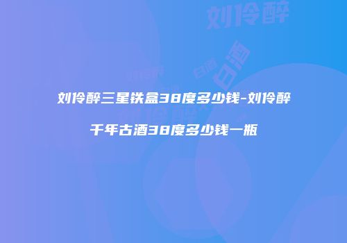 刘伶醉三星铁盒38度多少钱-刘伶醉千年古酒38度多少钱一瓶