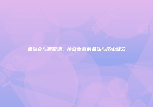 拿破仑与葡萄酒：传奇皇帝的品味与历史疑云