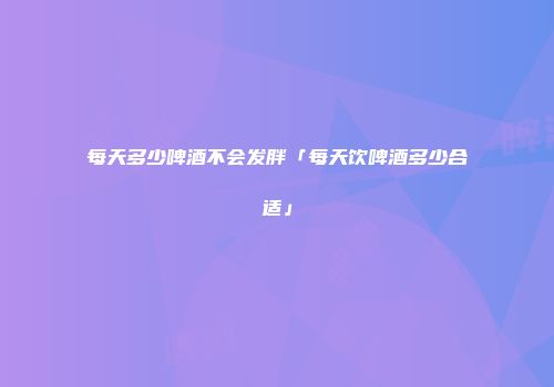 每天多少啤酒不会发胖「每天饮啤酒多少合适」