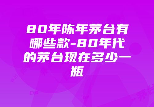 80年陈年茅台有哪些款-80年代的茅台现在多少一瓶