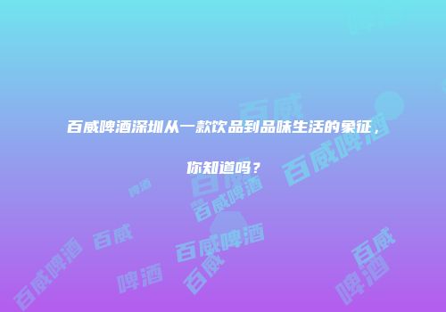 百威啤酒深圳从一款饮品到品味生活的象征，你知道吗？