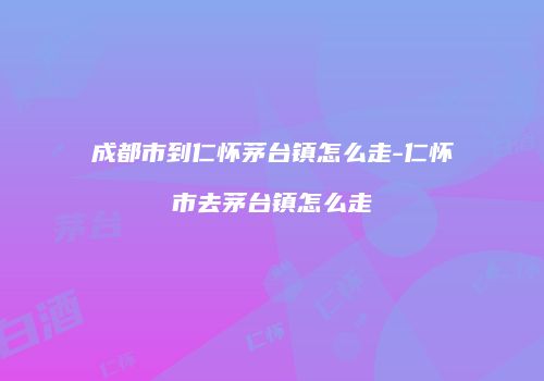 成都市到仁怀茅台镇怎么走-仁怀市去茅台镇怎么走