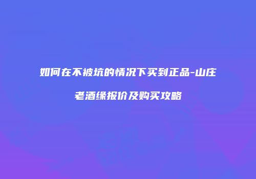 如何在不被坑的情况下买到正品-山庄老酒缘报价及购买攻略