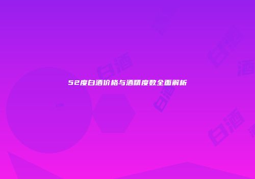 52度白酒价格与酒精度数全面解析
