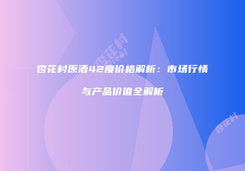 杏花村原酒42度价格解析：市场行情与产品价值全解析