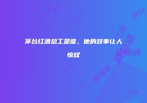 茅台红酒总工是谁，他的故事让人惊叹