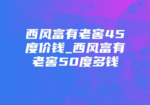 西风富有老窖45度价钱_西风富有老窖50度多钱