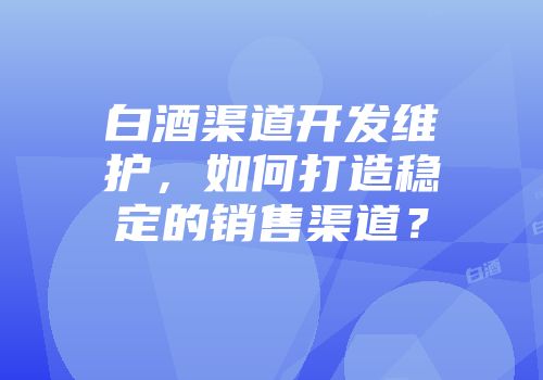 白酒渠道开发维护，如何打造稳定的销售渠道？
