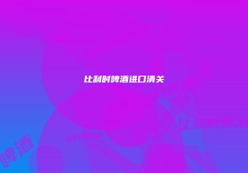 比利时啤酒进口清关
