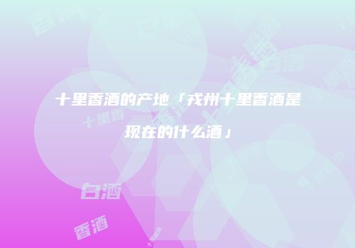 十里香酒的产地「戎州十里香酒是现在的什么酒」
