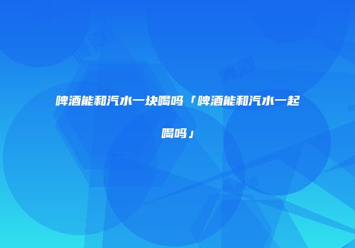 啤酒能和汽水一块喝吗「啤酒能和汽水一起喝吗」