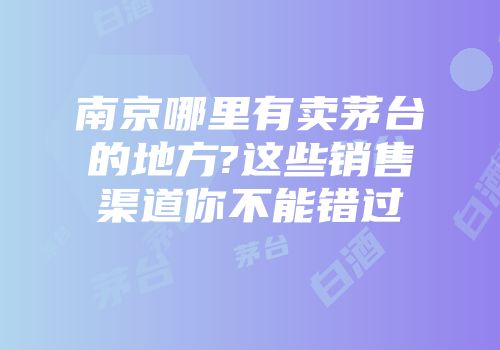 南京哪里有卖茅台的地方?这些销售渠道你不能错过