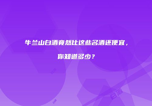 牛兰山白酒竟然比这些名酒还便宜，你知道多少？