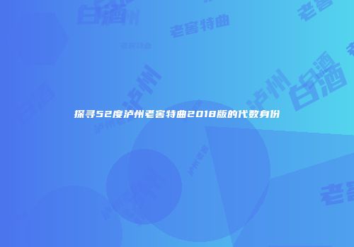 探寻52度泸州老窖特曲2018版的代数身份