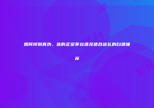 如何辨别真伪，选购正宗茅台酒及适合送礼的白酒推荐