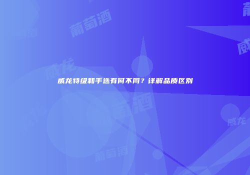 威龙特级和手选有何不同？详解品质区别